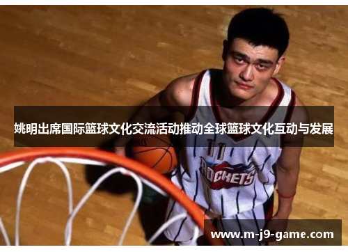 姚明出席国际篮球文化交流活动推动全球篮球文化互动与发展 姚明出席国际篮球文化交流活动推动全球篮球文化互动与发展