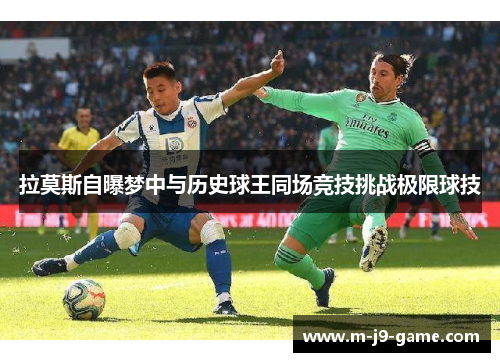 拉莫斯自曝梦中与历史球王同场竞技挑战极限球技 拉莫斯自曝梦中与历史球王同场竞技挑战极限球技