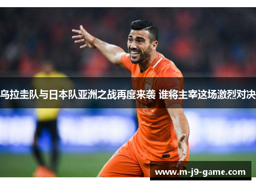 乌拉圭队与日本队亚洲之战再度来袭 谁将主宰这场激烈对决 乌拉圭队与日本队亚洲之战再度来袭 谁将主宰这场激烈对决