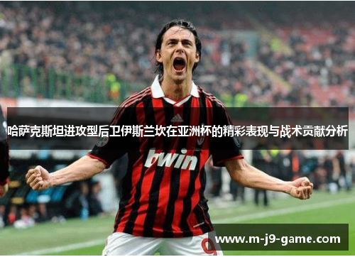 哈萨克斯坦进攻型后卫伊斯兰坎在亚洲杯的精彩表现与战术贡献分析 哈萨克斯坦进攻型后卫伊斯兰坎在亚洲杯的精彩表现与战术贡献分析