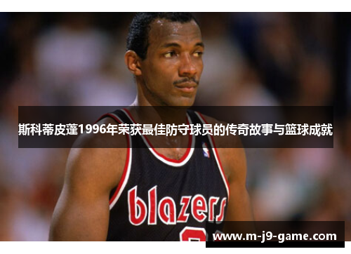 斯科蒂皮蓬1996年荣获最佳防守球员的传奇故事与篮球成就 斯科蒂皮蓬1996年荣获最佳防守球员的传奇故事与篮球成就