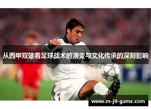 从西甲双雄看足球战术的演变与文化传承的深刻影响 从西甲双雄看足球战术的演变与文化传承的深刻影响