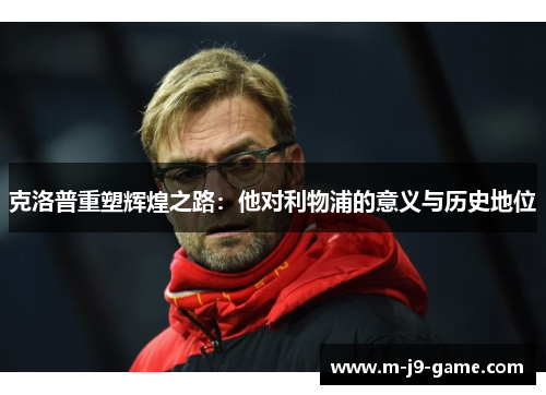 克洛普重塑辉煌之路:他对利物浦的意义与历史地位 克洛普重塑辉煌之路:他对利物浦的意义与历史地位