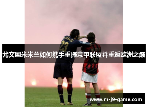 尤文国米米兰如何携手重振意甲联盟并重返欧洲之巅 尤文国米米兰如何携手重振意甲联盟并重返欧洲之巅