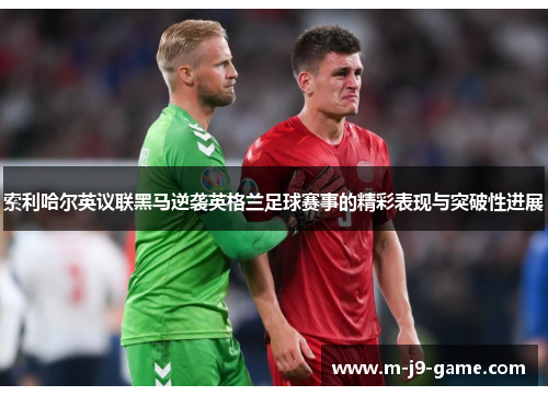 索利哈尔英议联黑马逆袭英格兰足球赛事的精彩表现与突破性进展 索利哈尔英议联黑马逆袭英格兰足球赛事的精彩表现与突破性进展