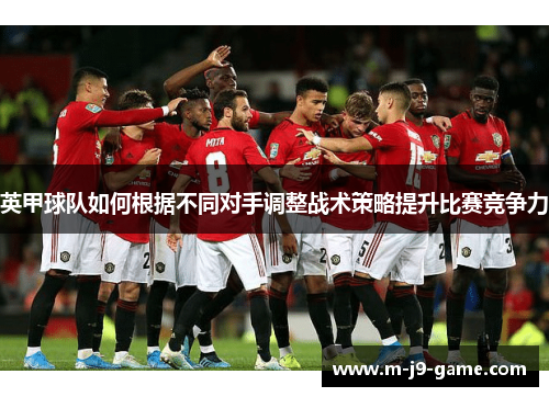 英甲球队如何根据不同对手调整战术策略提升比赛竞争力 英甲球队如何根据不同对手调整战术策略提升比赛竞争力