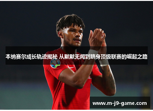 本纳赛尔成长轨迹揭秘 从默默无闻到跻身顶级联赛的崛起之路 本纳赛尔成长轨迹揭秘 从默默无闻到跻身顶级联赛的崛起之路
