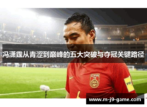 冯潇霆从青涩到巅峰的五大突破与夺冠关键路径 冯潇霆从青涩到巅峰的五大突破与夺冠关键路径