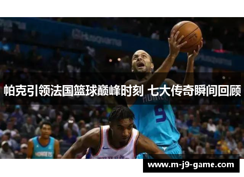 帕克引领法国篮球巅峰时刻 七大传奇瞬间回顾 帕克引领法国篮球巅峰时刻 七大传奇瞬间回顾