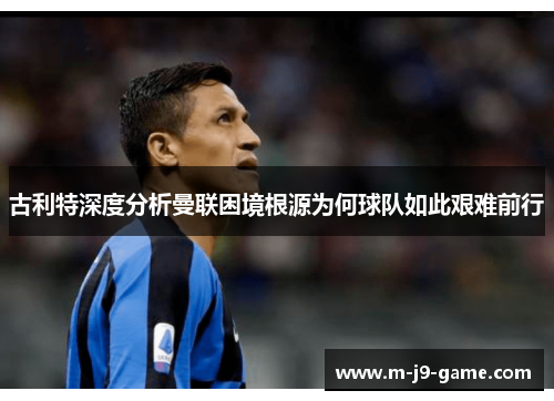 古利特深度分析曼联困境根源为何球队如此艰难前行 古利特深度分析曼联困境根源为何球队如此艰难前行