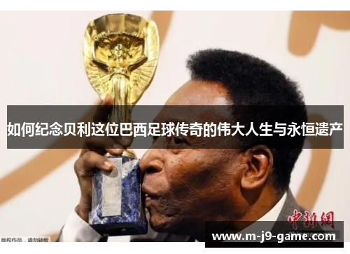 如何纪念贝利这位巴西足球传奇的伟大人生与永恒遗产 如何纪念贝利这位巴西足球传奇的伟大人生与永恒遗产