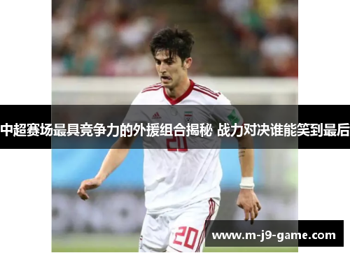 中超赛场最具竞争力的外援组合揭秘 战力对决谁能笑到最后 中超赛场最具竞争力的外援组合揭秘 战力对决谁能笑到最后