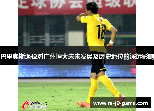 巴里奥斯退役对广州恒大未来发展及历史地位的深远影响 巴里奥斯退役对广州恒大未来发展及历史地位的深远影响