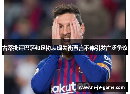古蒂批评巴萨和足协表现失衡直言不讳引发广泛争议 古蒂批评巴萨和足协表现失衡直言不讳引发广泛争议