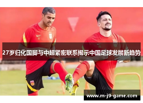 27岁归化国脚与中超紧密联系揭示中国足球发展新趋势 27岁归化国脚与中超紧密联系揭示中国足球发展新趋势