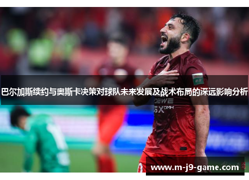 巴尔加斯续约与奥斯卡决策对球队未来发展及战术布局的深远影响分析 巴尔加斯续约与奥斯卡决策对球队未来发展及战术布局的深远影响分析