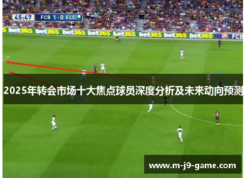 2025年转会市场十大焦点球员深度分析及未来动向预测 2025年转会市场十大焦点球员深度分析及未来动向预测