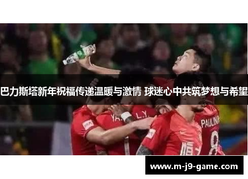 巴力斯塔新年祝福传递温暖与激情 球迷心中共筑梦想与希望 巴力斯塔新年祝福传递温暖与激情 球迷心中共筑梦想与希望