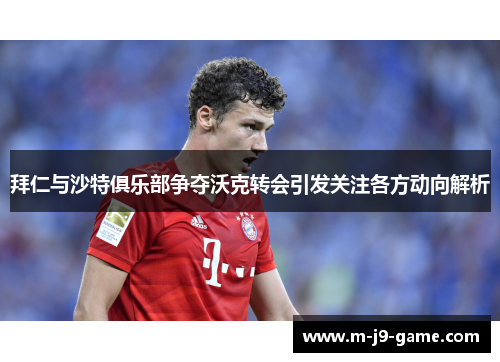 拜仁与沙特俱乐部争夺沃克转会引发关注各方动向解析 拜仁与沙特俱乐部争夺沃克转会引发关注各方动向解析