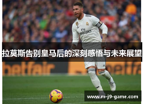 拉莫斯告别皇马后的深刻感悟与未来展望 拉莫斯告别皇马后的深刻感悟与未来展望