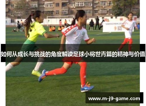 如何从成长与挑战的角度解读足球小将世青篇的精神与价值 如何从成长与挑战的角度解读足球小将世青篇的精神与价值