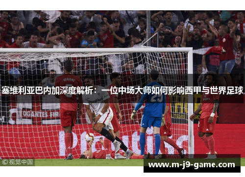 塞维利亚巴内加深度解析:一位中场大师如何影响西甲与世界足球 塞维利亚巴内加深度解析:一位中场大师如何影响西甲与世界足球