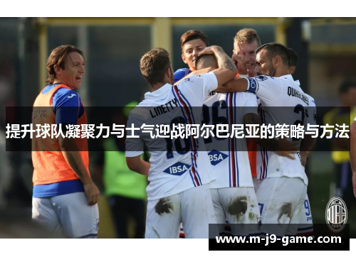提升球队凝聚力与士气迎战阿尔巴尼亚的策略与方法 提升球队凝聚力与士气迎战阿尔巴尼亚的策略与方法