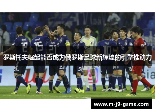 罗斯托夫崛起能否成为俄罗斯足球新辉煌的引擎推动力 罗斯托夫崛起能否成为俄罗斯足球新辉煌的引擎推动力