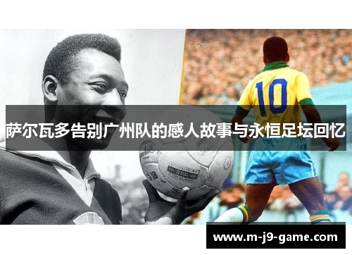 萨尔瓦多告别广州队的感人故事与永恒足坛回忆 萨尔瓦多告别广州队的感人故事与永恒足坛回忆