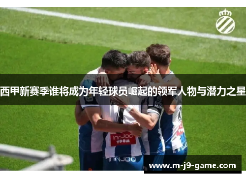 西甲新赛季谁将成为年轻球员崛起的领军人物与潜力之星 西甲新赛季谁将成为年轻球员崛起的领军人物与潜力之星