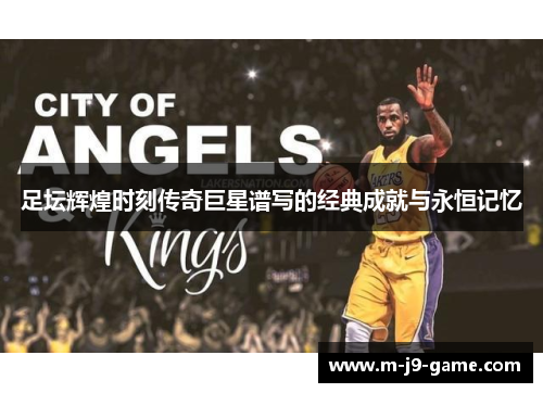 足坛辉煌时刻传奇巨星谱写的经典成就与永恒记忆 足坛辉煌时刻传奇巨星谱写的经典成就与永恒记忆