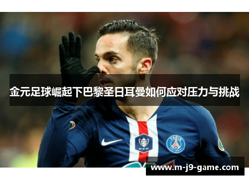 金元足球崛起下巴黎圣日耳曼如何应对压力与挑战 金元足球崛起下巴黎圣日耳曼如何应对压力与挑战
