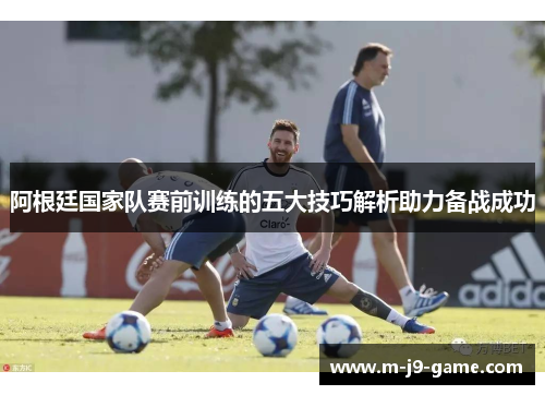 阿根廷国家队赛前训练的五大技巧解析助力备战成功 阿根廷国家队赛前训练的五大技巧解析助力备战成功