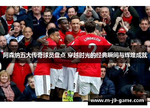 阿森纳五大传奇球员盘点 穿越时光的经典瞬间与辉煌成就 阿森纳五大传奇球员盘点 穿越时光的经典瞬间与辉煌成就