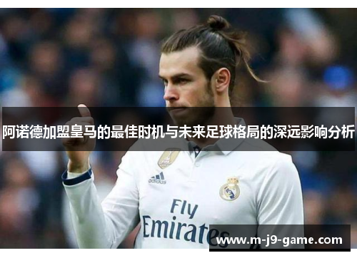 阿诺德加盟皇马的最佳时机与未来足球格局的深远影响分析 阿诺德加盟皇马的最佳时机与未来足球格局的深远影响分析