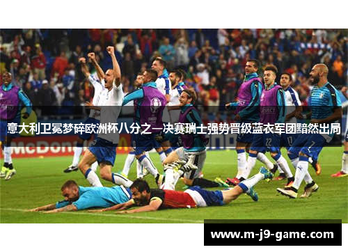 意大利卫冕梦碎欧洲杯八分之一决赛瑞士强势晋级蓝衣军团黯然出局